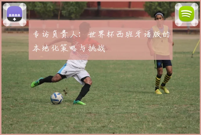 专访负责人：世界杯西班牙语版的本地化策略与挑战