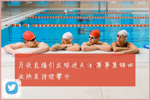 月夜直播引发球迷关注 赛事集锦回放热度持续攀升