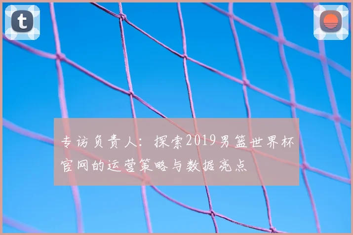 专访负责人:探索2019男篮世界杯官网的运营策略与数据亮点