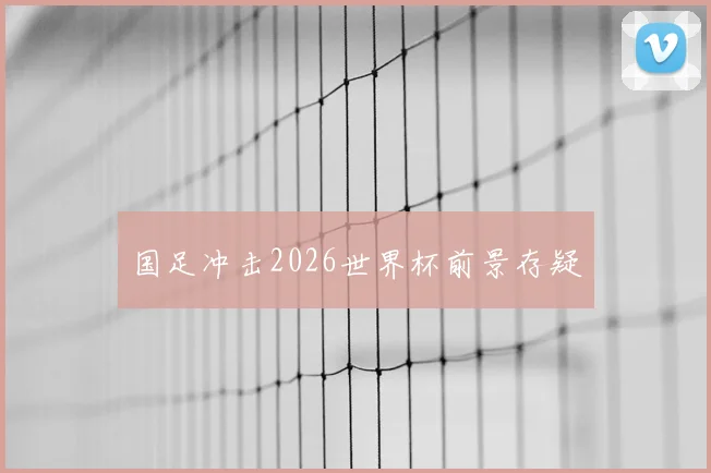 国足冲击2026世界杯前景存疑