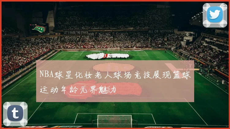 NBA球星化妆老人球场竞技展现篮球运动年龄无界魅力