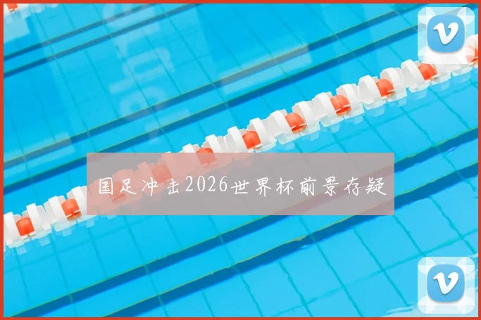 国足冲击2026世界杯前景存疑