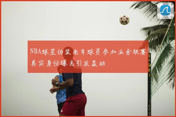 NBA球星伪装老年球员参加业余联赛真实身份曝光引发轰动