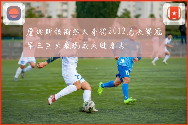 詹姆斯领衔热火夺得2012总决赛冠军三巨头表现成关键看点