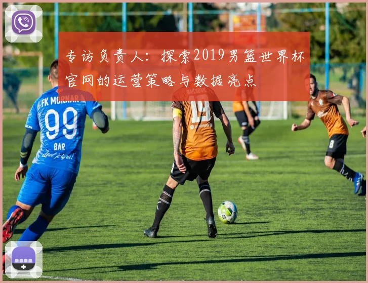 专访负责人：探索2019男篮世界杯官网的运营策略与数据亮点
