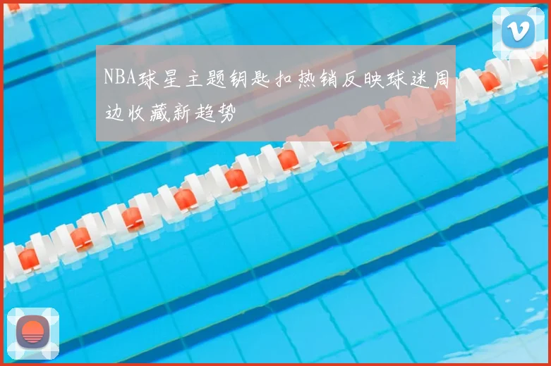 NBA球星主题钥匙扣热销反映球迷周边收藏新趋势