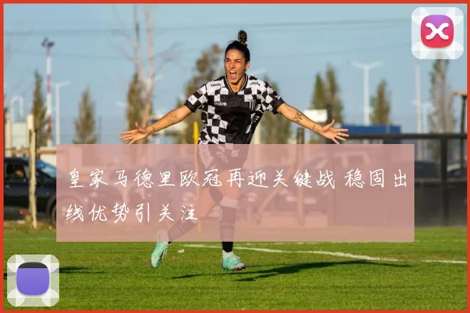 皇家马德里欧冠再迎关键战 稳固出线优势引关注