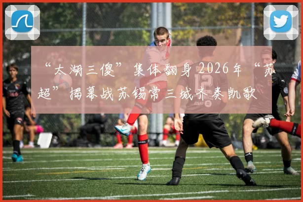 “太湖三傻”集体翻身 2026年“苏超”揭幕战苏锡常三城齐奏凯歌