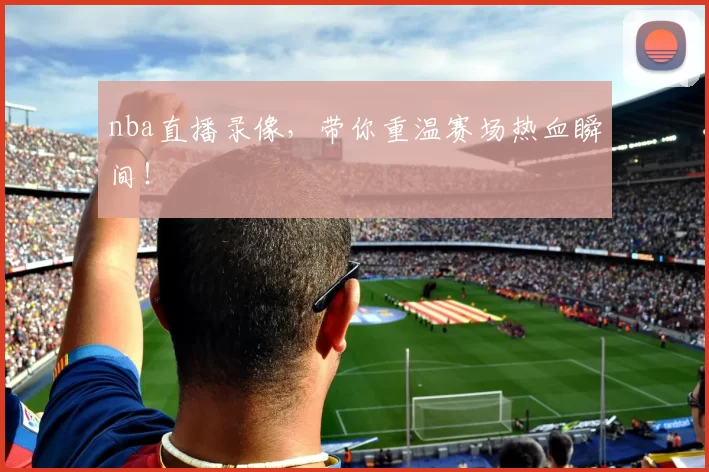 nba直播录像，带你重温赛场热血瞬间！