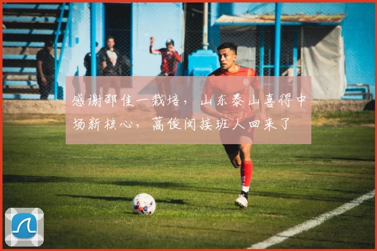 感谢邵佳一栽培，山东泰山喜得中场新核心，蒿俊闵接班人回来了