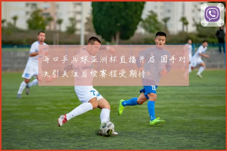 海口乒乓球亚洲杯直播开启 国手对决引关注后续赛程受期待