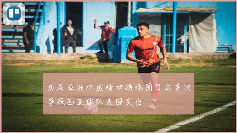 历届亚洲杯成绩回顾韩国日本多次争冠西亚球队表现突出