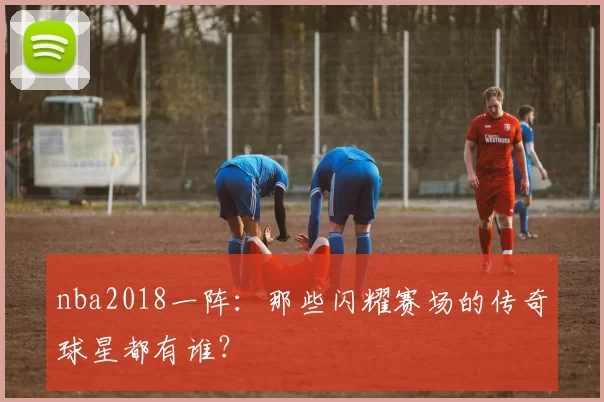 nba2018一阵：那些闪耀赛场的传奇球星都有谁？