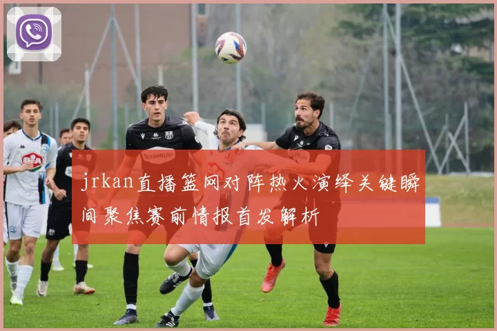 jrkan直播篮网对阵热火演绎关键瞬间聚焦赛前情报首发解析