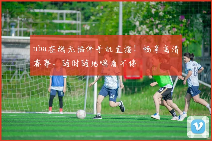 nba在线无插件手机直播！畅享高清赛事，随时随地嗨看不停