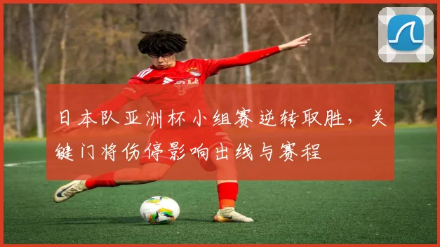 日本队亚洲杯小组赛逆转取胜，关键门将伤停影响出线与赛程