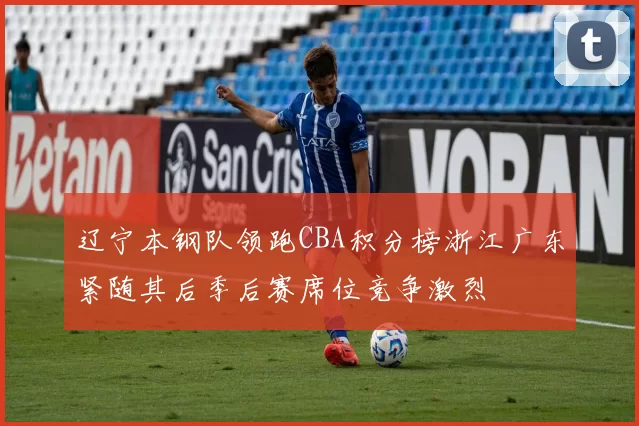 辽宁本钢队领跑CBA积分榜浙江广东紧随其后季后赛席位竞争激烈