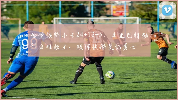 哈登缺阵小卡24+12+5，库里巴特勒51分难救主，残阵快船复仇勇士