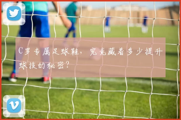 C罗专属足球鞋，究竟藏着多少提升球技的秘密？