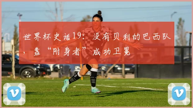 世界杯史话19：没有贝利的巴西队，靠“附身者”成功卫冕