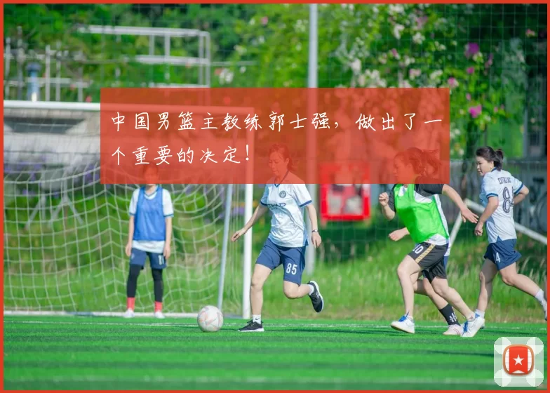 中国男篮主教练郭士强，做出了一个重要的决定！