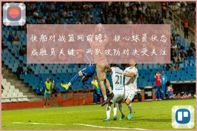 快船对战篮网前瞻：核心球员状态成胜负关键，两队攻防对决受关注