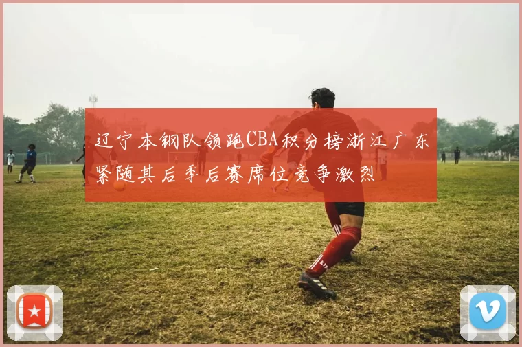 辽宁本钢队领跑CBA积分榜浙江广东紧随其后季后赛席位竞争激烈