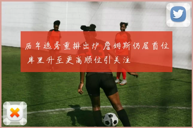 历年选秀重排出炉 詹姆斯仍居首位 库里升至更高顺位引关注