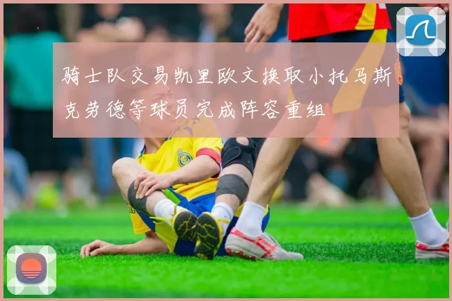 骑士队交易凯里欧文换取小托马斯克劳德等球员完成阵容重组