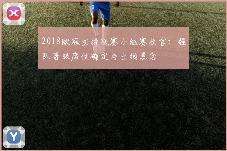 2018欧冠女排联赛小组赛收官：强队晋级席位确定与出线悬念