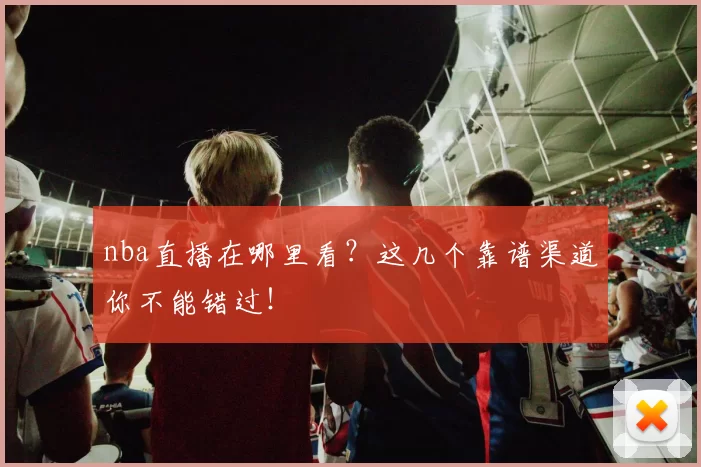 nba直播在哪里看？这几个靠谱渠道你不能错过！