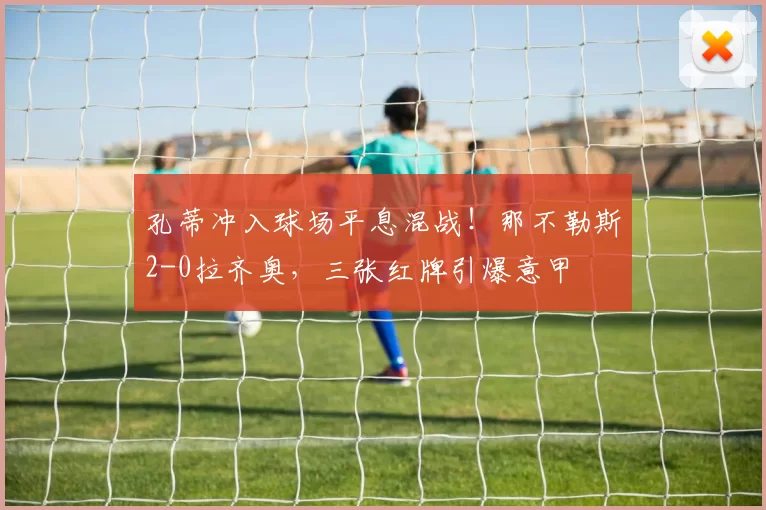 孔蒂冲入球场平息混战！那不勒斯2-0拉齐奥，三张红牌引爆意甲